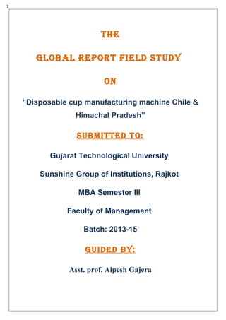 1
THE
GLOBAL rEpOrT fiELd STUdY
ON
“Disposable cup manufacturing machine Chile &
Himachal Pradesh”
SUBMiTTEd TO:
Gujarat Technological University
Sunshine Group of Institutions, Rajkot
MBA Semester III
Faculty of Management
Batch: 2013-15
GUidEd BY:
Asst. prof. Alpesh Gajera
 