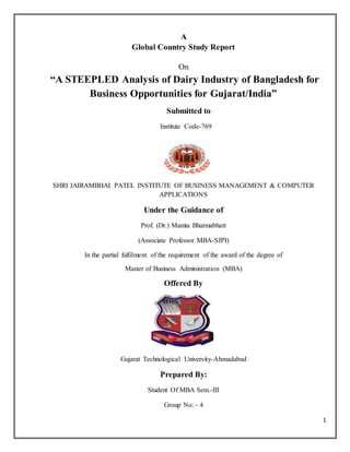 1 
A 
Global Country Study Report 
On 
“A STEEPLED Analysis of Dairy Industry of Bangladesh for 
Business Opportunities for Gujarat/India” 
Submitted to 
Institute Code-769 
SHRI JAIRAMBHAI PATEL INSTITUTE OF BUSINESS MANAGEMENT & COMPUTER 
APPLICATIONS 
Under the Guidance of 
Prof. (Dr.) Mamta Bharmabhatt 
(Associate Professor MBA-SJPI) 
In the partial fulfilment of the requirement of the award of the degree of 
Master of Business Administration (MBA) 
Offered By 
Gujarat Technological University-Ahmadabad 
Prepared By: 
Student Of MBA Sem.-III 
Group No: - 4 
 