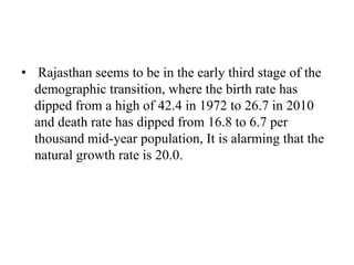 • Rajasthan seems to be in the early third stage of the
demographic transition, where the birth rate has
dipped from a high of 42.4 in 1972 to 26.7 in 2010
and death rate has dipped from 16.8 to 6.7 per
thousand mid-year population, It is alarming that the
natural growth rate is 20.0.
 