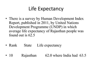 Life Expectancy
• There is a survey by Human Development Index
Report, published in 2011, by United Nations
Development Programme (UNDP) in which
average life expectancy of Rajasthan people was
found out is 62.5
• Rank State Life expectancy
• 10 Rajasthan 62.0 where India had 63.5
 
