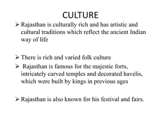 CULTURE
 Rajasthan is culturally rich and has artistic and
cultural traditions which reflect the ancient Indian
way of life
 There is rich and varied folk culture
 Rajasthan is famous for the majestic forts,
intricately carved temples and decorated havelis,
which were built by kings in previous ages
 Rajasthan is also known for his festival and fairs.
 