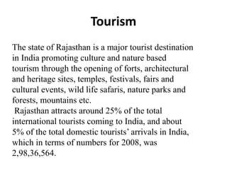 Tourism
The state of Rajasthan is a major tourist destination
in India promoting culture and nature based
tourism through the opening of forts, architectural
and heritage sites, temples, festivals, fairs and
cultural events, wild life safaris, nature parks and
forests, mountains etc.
Rajasthan attracts around 25% of the total
international tourists coming to India, and about
5% of the total domestic tourists’ arrivals in India,
which in terms of numbers for 2008, was
2,98,36,564.
 