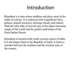Rajasthan is a state where tradition and glory meet in the
midst of colours. It is endowed with magnificent forts,
palaces, natural resources, heritage, beauty and culture.
With the lofty hills of Aravali-one of the oldest mountain
ranges of the world and the golden sand dunes of the
Great Indian Desert.
Rajasthan is located in the north-western region of India.
It is the largest State in the Republic of India. It forms a
corridor between the northern and the western state of
the country
Introduction
 