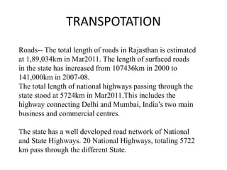 Roads-- The total length of roads in Rajasthan is estimated
at 1,89,034km in Mar2011. The length of surfaced roads
in the state has increased from 107436km in 2000 to
141,000km in 2007-08.
The total length of national highways passing through the
state stood at 5724km in Mar2011.This includes the
highway connecting Delhi and Mumbai, India’s two main
business and commercial centres.
The state has a well developed road network of National
and State Highways. 20 National Highways, totaling 5722
km pass through the different State.
TRANSPOTATION
 