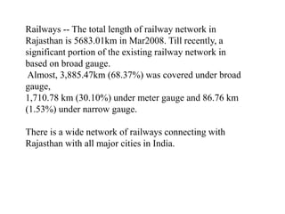 Railways -- The total length of railway network in
Rajasthan is 5683.01km in Mar2008. Till recently, a
significant portion of the existing railway network in
based on broad gauge.
Almost, 3,885.47km (68.37%) was covered under broad
gauge,
1,710.78 km (30.10%) under meter gauge and 86.76 km
(1.53%) under narrow gauge.
There is a wide network of railways connecting with
Rajasthan with all major cities in India.
 