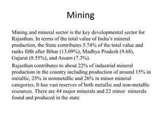 Mining
Mining and mineral sector is the key developmental sector for
Rajasthan. In terms of the total value of India’s mineral
production, the State contributes 5.74% of the total value and
ranks fifth after Bihar (13.09%), Madhya Pradesh (9.68),
Gujarat (8.55%), and Assam (7.3%).
Rajasthan contributes to about 22% of industrial mineral
production in the country including production of around 15% in
metallic, 25% in nonmetallic and 26% in minor mineral
categories. It has vast reserves of both metallic and non-metallic
resources. There are 44 major minerals and 22 minor minerals
found and produced in the state.
 
