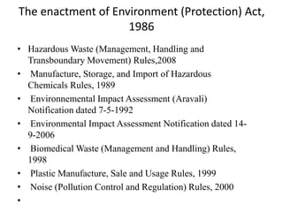 The enactment of Environment (Protection) Act,
1986
• Hazardous Waste (Management, Handling and
Transboundary Movement) Rules,2008
• Manufacture, Storage, and Import of Hazardous
Chemicals Rules, 1989
• Environnemental Impact Assessment (Aravali)
Notification dated 7-5-1992
• Environmental Impact Assessment Notification dated 14-
9-2006
• Biomedical Waste (Management and Handling) Rules,
1998
• Plastic Manufacture, Sale and Usage Rules, 1999
• Noise (Pollution Control and Regulation) Rules, 2000
•
 