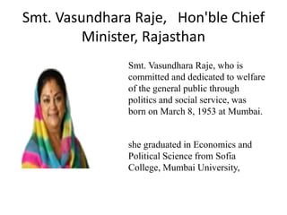 Smt. Vasundhara Raje, Hon'ble Chief
Minister, Rajasthan
Smt. Vasundhara Raje, who is
committed and dedicated to welfare
of the general public through
politics and social service, was
born on March 8, 1953 at Mumbai.
she graduated in Economics and
Political Science from Sofia
College, Mumbai University,
 
