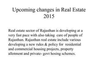 Upcoming changes in Real Estate
2015
Real estate sector of Rajasthan is developing at a
very fast pace with also taking care of people of
Rajasthan. Rajasthan real estate include various
developing a new rules & policy for residential
and commercial housing projects, property
allotment and private- govt hosing schemes.
 