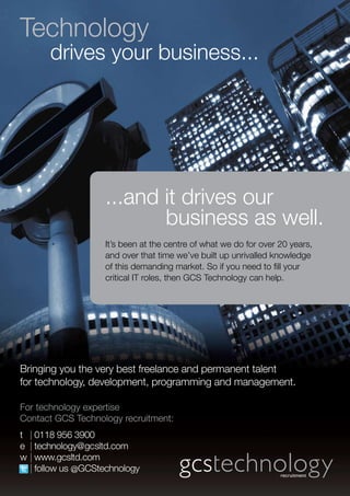 Technology
       drives your business...




                   ...and it drives our
                          business as well.
                   It’s been at the centre of what we do for over 20 years,
                   and over that time we’ve built up unrivalled knowledge
                   of this demanding market. So if you need to fill your
                   critical IT roles, then GCS Technology can help.




Bringing you the very best freelance and permanent talent
for technology, development, programming and management.

For technology expertise
Contact GCS Technology recruitment:
t 	 | 0118 956 3900
e	 | technology@gcsltd.com
w	| www.gcsltd.com
	 | follow us @GCStechnology
 