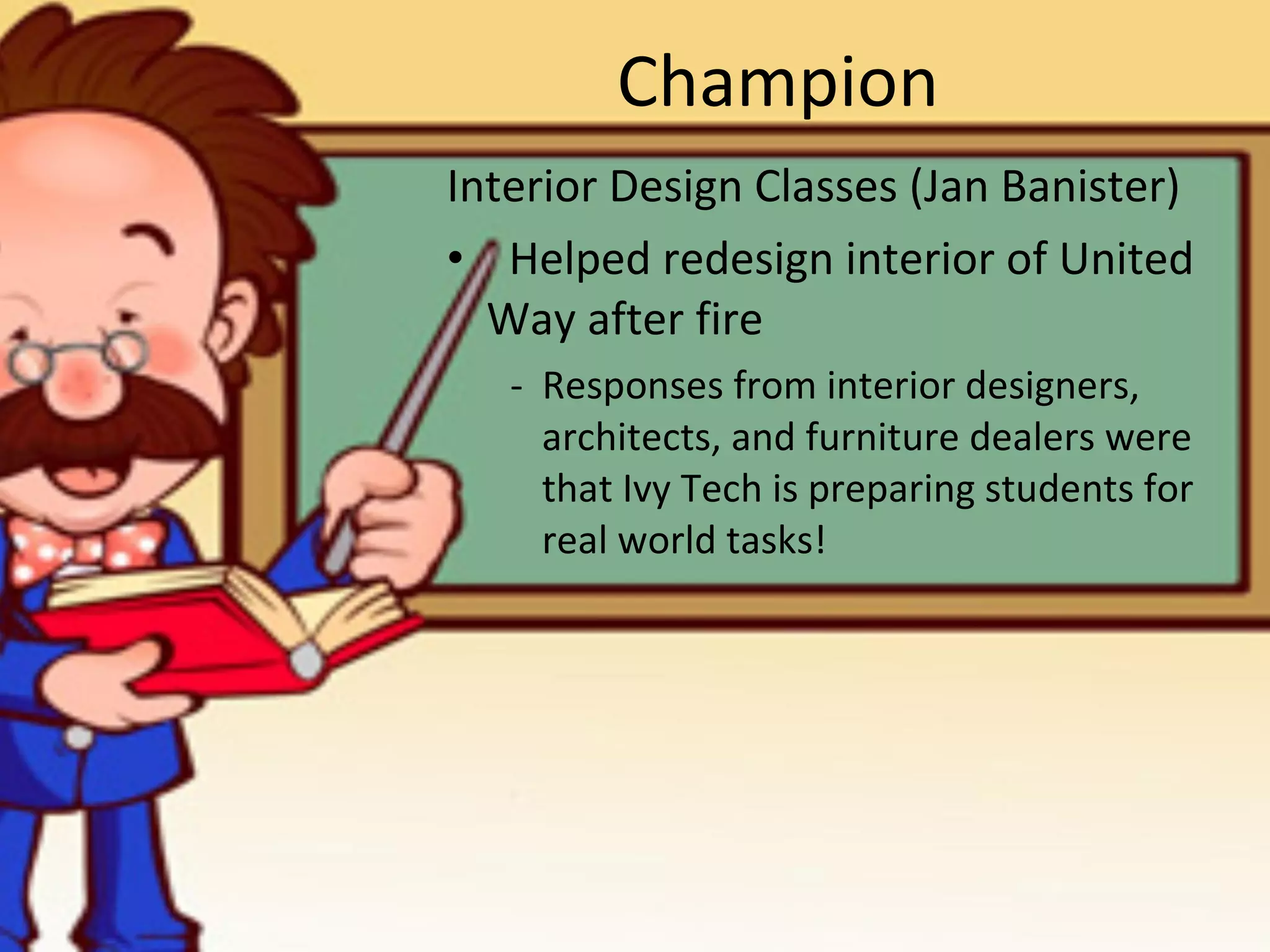 Champion Interior Design Classes (Jan Banister) Helped redesign interior of United Way after fire -  Responses from interior designers, architects, and furniture dealers were that Ivy Tech is preparing students for real world tasks!  