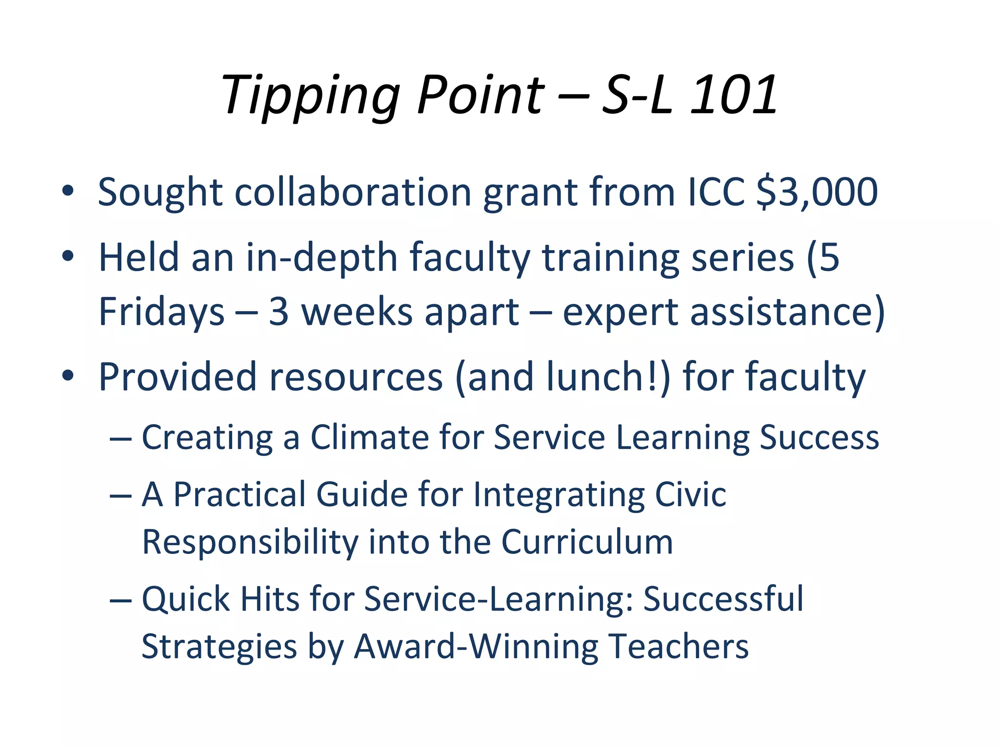 Tipping Point – S-L 101 Sought collaboration grant from ICC $3,000 Held an in-depth faculty training series (5 Fridays – 3 weeks apart – expert assistance) Provided resources (and lunch!) for faculty Creating a Climate for Service Learning Success A Practical Guide for Integrating Civic Responsibility into the Curriculum Quick Hits for Service-Learning: Successful Strategies by Award-Winning Teachers 