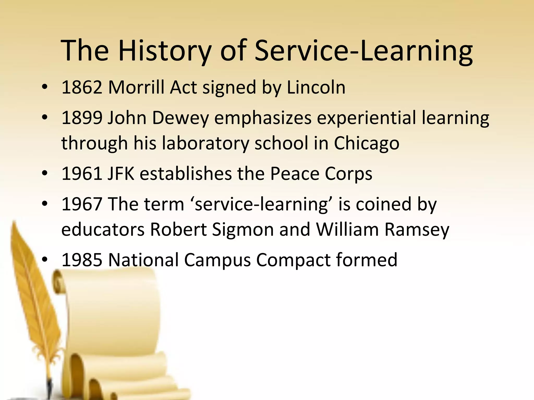 The History of Service-Learning 1862 Morrill Act signed by Lincoln 1899 John Dewey emphasizes experiential learning through his laboratory school in Chicago 1961 JFK establishes the Peace Corps 1967 The term ‘service-learning’ is coined by educators Robert Sigmon and William Ramsey 1985 National Campus Compact formed 