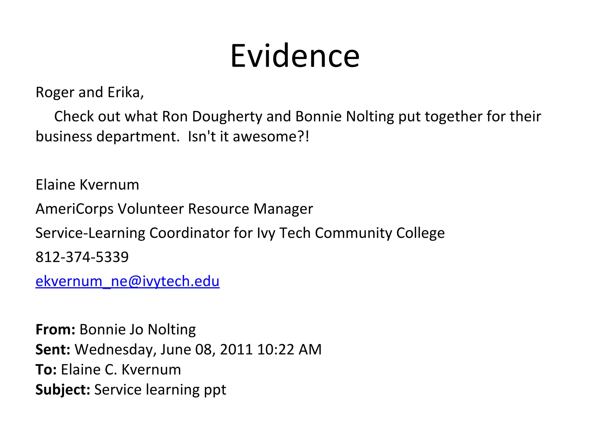 Evidence Roger and Erika,       Check out what Ron Dougherty and Bonnie Nolting put together for their business department.  Isn't it awesome?!   Elaine Kvernum AmeriCorps Volunteer Resource Manager Service-Learning Coordinator for Ivy Tech Community College 812-374-5339 [email_address]   From:  Bonnie Jo Nolting Sent:  Wednesday, June 08, 2011 10:22 AM To:  Elaine C. Kvernum Subject:  Service learning ppt 