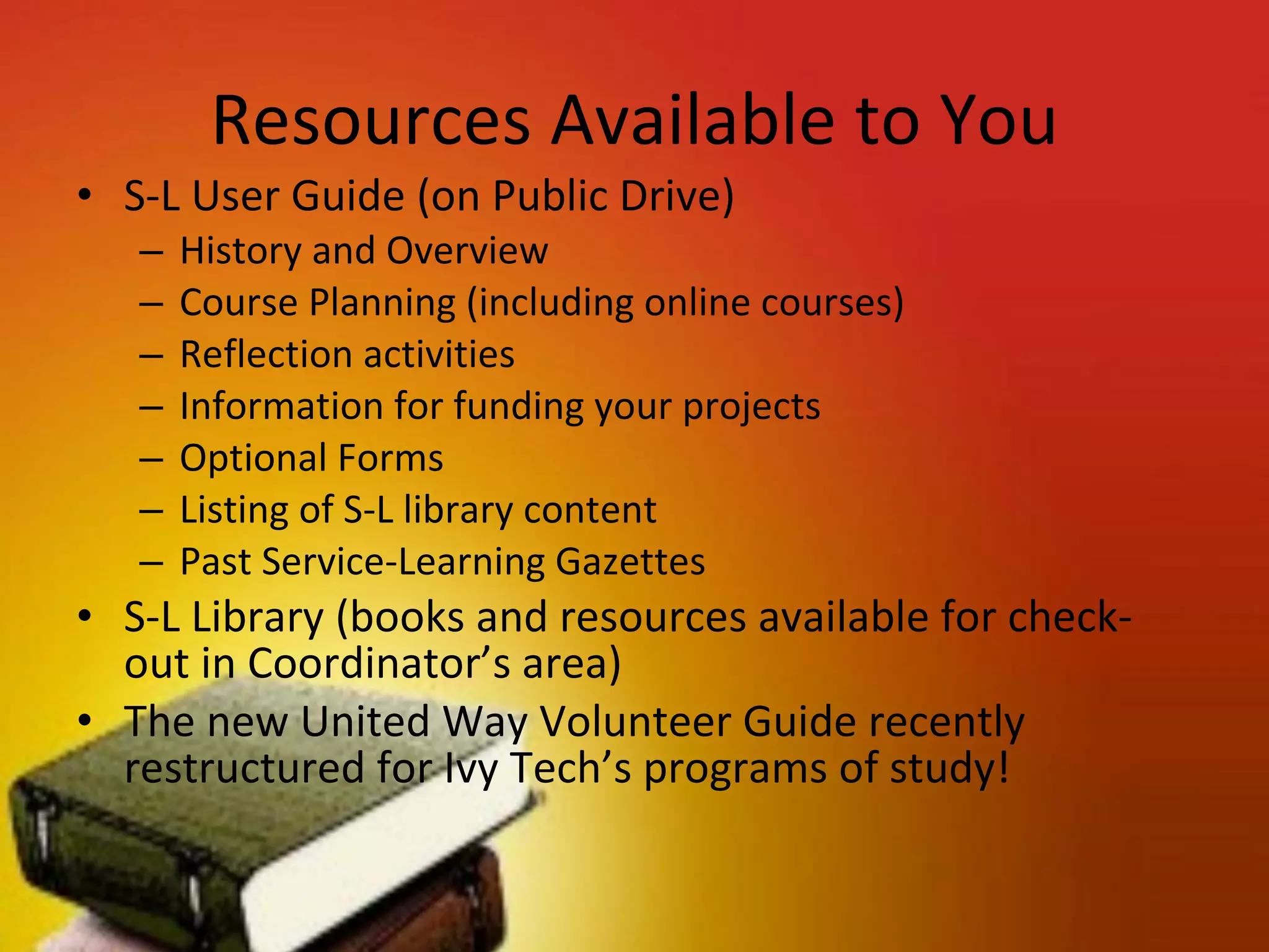 Resources Available to You S-L User Guide (on Public Drive) History and Overview Course Planning (including online courses) Reflection activities Information for funding your projects Optional Forms Listing of S-L library content Past Service-Learning Gazettes S-L Library (books and resources available for check-out in Coordinator’s area) The new United Way Volunteer Guide recently restructured for Ivy Tech’s programs of study!  