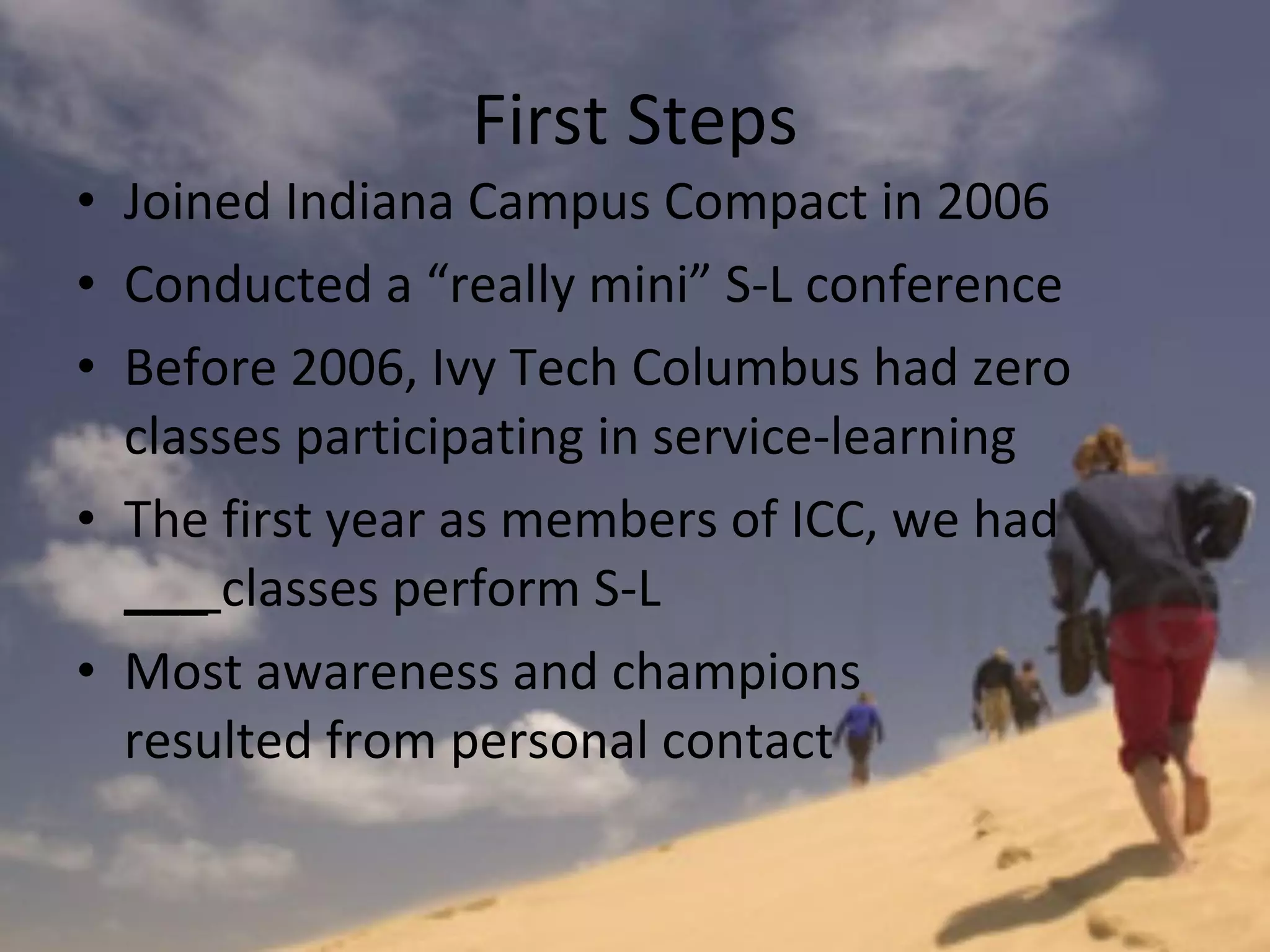 First Steps Joined Indiana Campus Compact in 2006 Conducted a “really mini” S-L conference Before 2006, Ivy Tech Columbus had zero classes participating in service-learning The first year as members of ICC, we had  ___  classes perform S-L Most awareness and champions  resulted from personal contact 