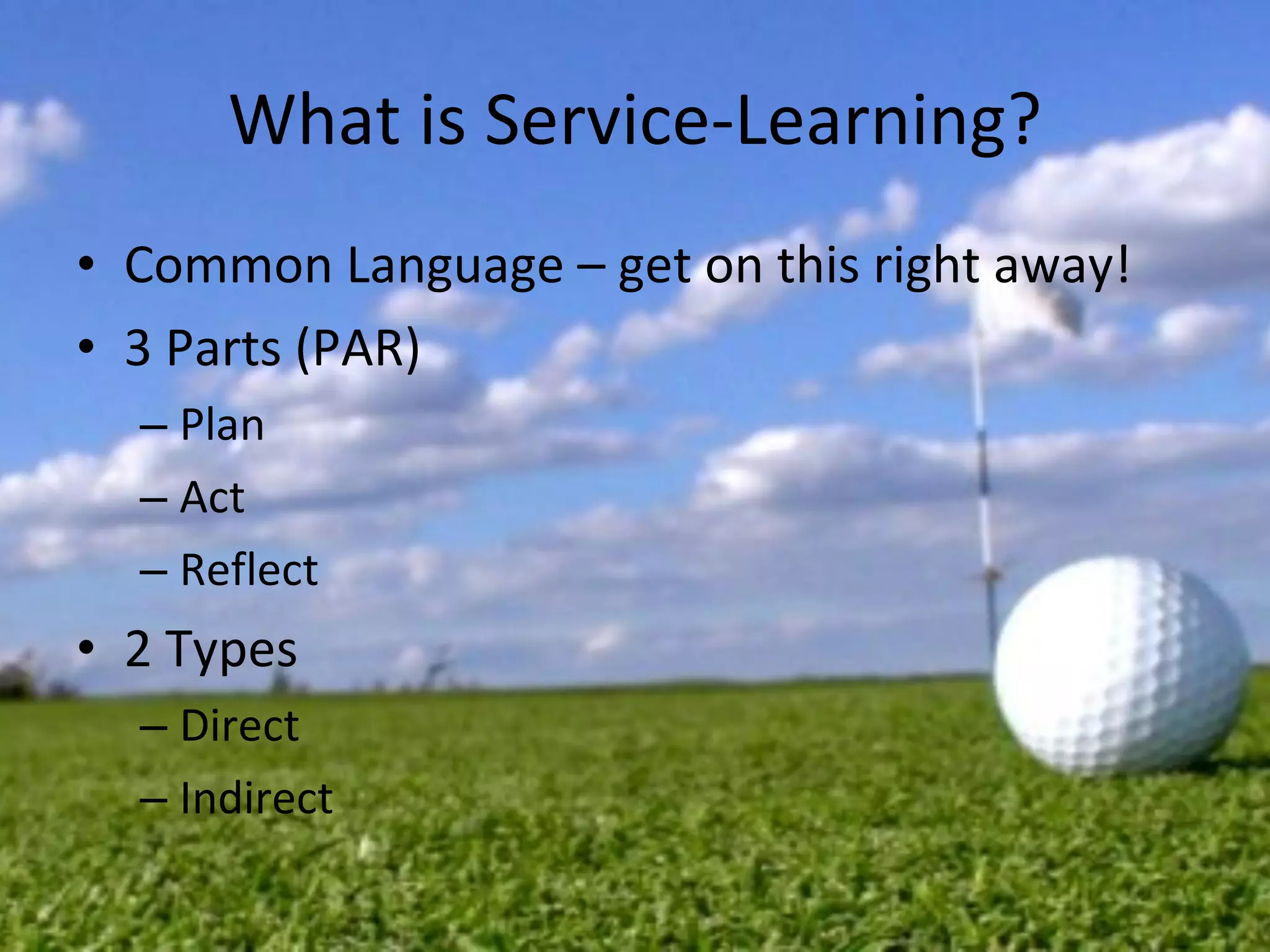 What is Service-Learning? Common Language – get on this right away! 3 Parts (PAR) Plan Act Reflect 2 Types Direct Indirect 