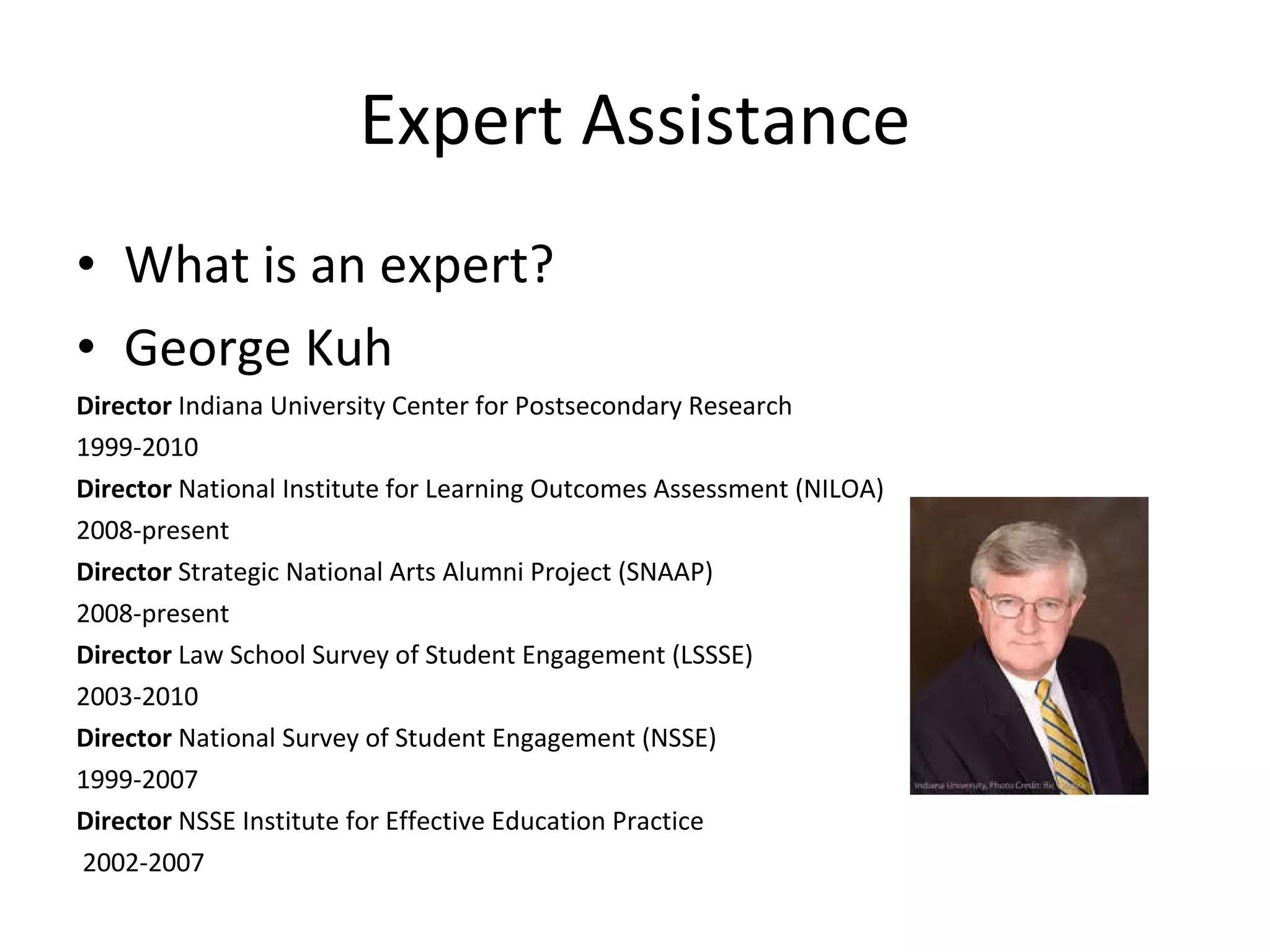 Expert Assistance What is an expert? George Kuh Director  Indiana University Center for Postsecondary Research  1999-2010  Director  National Institute for Learning Outcomes Assessment (NILOA)  2008-present  Director  Strategic National Arts Alumni Project (SNAAP) 2008-present  Director  Law School Survey of Student Engagement (LSSSE) 2003-2010  Director  National Survey of Student Engagement (NSSE)  1999-2007  Director  NSSE Institute for Effective Education Practice 2002-2007  