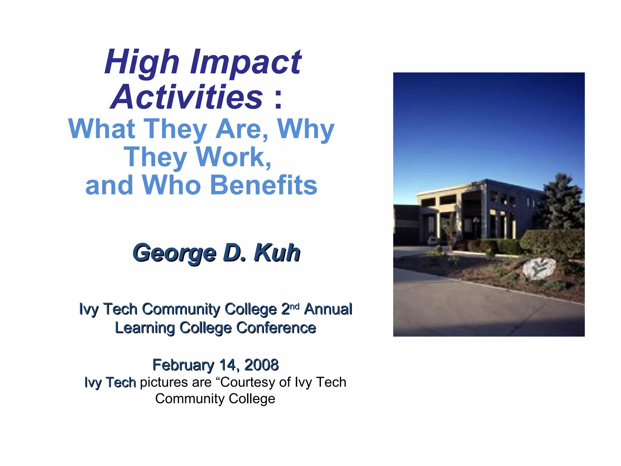 George D. Kuh Ivy Tech Community College 2 nd  Annual Learning College Conference February 14, 2008 Ivy Tech  pictures are “Courtesy of Ivy Tech Community College High Impact Activities  :   What They Are, Why They Work,  and Who Benefits 