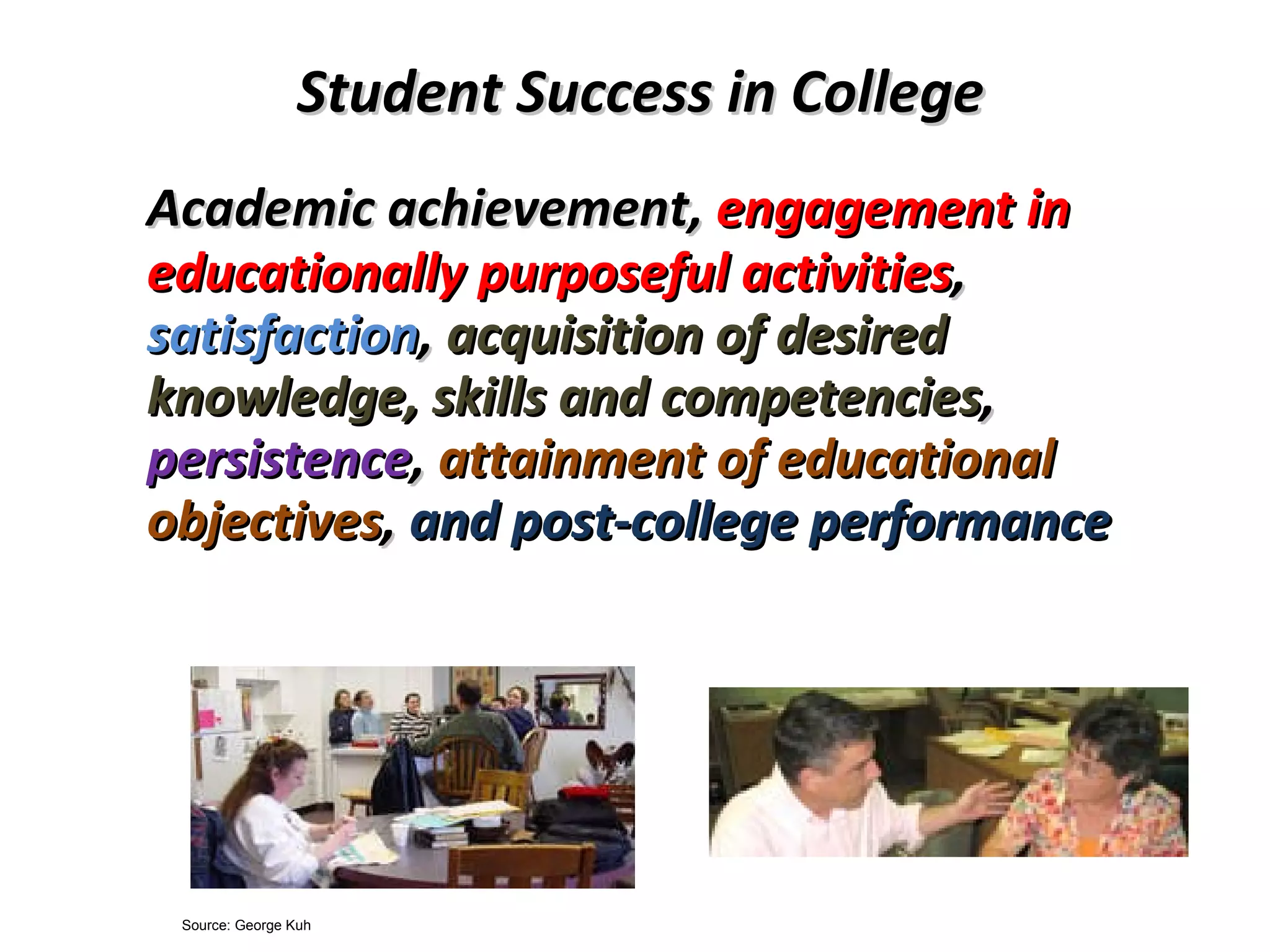 Student Success in College Academic achievement,  engagement in educationally purposeful activities ,  satisfaction ,  acquisition of desired knowledge, skills and competencies ,  persistence ,  attainment of educational objectives ,  and post-college performance   Source: George Kuh 