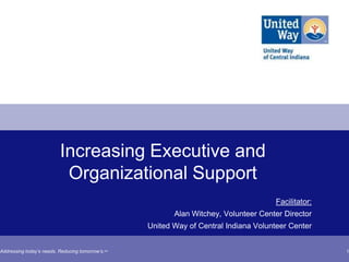 Increasing Executive and
                           Organizational Support
                                                                                      Facilitator:
                                                          Alan Witchey, Volunteer Center Director
                                                   United Way of Central Indiana Volunteer Center


Addressing today’s needs. Reducing tomorrow’s.SM                                                     1
 
