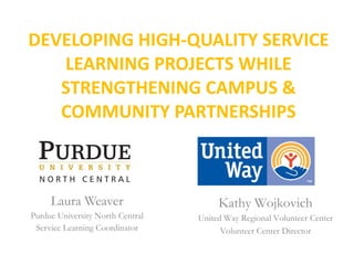 DEVELOPING HIGH-QUALITY SERVICE LEARNING PROJECTS WHILE STRENGTHENING CAMPUS & COMMUNITY PARTNERSHIPS Laura Weaver Purdue University North Central Service Learning Coordinator Kathy Wojkovich United Way Regional Volunteer Center Volunteer Center Director 