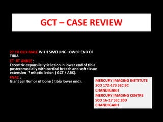 GCT – CASE REVIEW 27 YR OLD MALE WITH SWELLING LOWER END OF TIBIA  CT  RT ANKLE :                                                                                                                      Eccentric expansilelytic lesion in lower end of tibia posteromedially with cortical breech and soft tissue extension  ? mitotic lesion ( GCT / ABC).  FNAC :                                                                                                                                              Giant cell tumor of bone ( tibia lower end).   MERCURY IMAGING INSTITUTE  SCO 172-173 SEC 9C  CHANDIGARH MERCURY IMAGING CENTRE  SCO 16-17 SEC 20D CHANDIGARH 