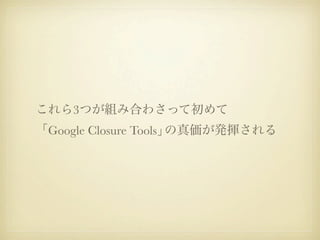 これら3つが組み合わさって初めて
「Google Closure Tools」の真価が発揮される
 