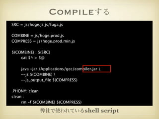 Compileする
SRC = js/hoge.js js/fuga.js

COMBINE = js/hoge.prod.js
COMPRESS = js/hoge.prod.min.js

$(COMBINE) : $(SRC)

   cat $^ > $@


   java -jar /Applications/gcc/compiler.jar 
    --js $(COMBINE) 
    --js_output_ﬁle $(COMPRESS)

.PHONY: clean
clean :

    rm -f $(COMBINE) $(COMPRESS)

               弊社で使われているshell                    script
 