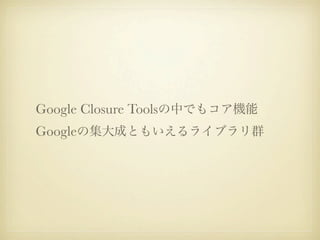 Google Closure Toolsの中でもコア機能
Googleの集大成ともいえるライブラリ群
 