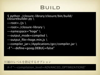 Build
 $ python ./closure-library/closure/bin/build/
 closurebuilder.py 
 --root=./js 
 --root=./closure-library 
 --namespace="hoge" 
 --output_mode=compiled 
 --output_ﬁle=hoge.min.js 
 --compiler_jar=/Applications/gcc/compiler.jar 
 -f "--deﬁne=goog.DEBUG=false"



圧縮のレベルを指定するオプション
 #-f "--compilation_level=ADVANCED_OPTIMIZATIONS"
 