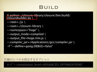 Build
 $ python ./closure-library/closure/bin/build/
 closurebuilder.py 
 --root=./js 
 --root=./closure-library 
 --namespace="hoge" 
 --output_mode=compiled 
 --output_ﬁle=hoge.min.js 
 --compiler_jar=/Applications/gcc/compiler.jar 
 -f "--deﬁne=goog.DEBUG=false"



圧縮のレベルを指定するオプション
 #-f "--compilation_level=ADVANCED_OPTIMIZATIONS"
 