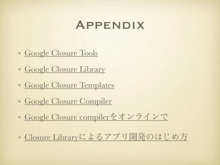 Appendix
• Google Closure Tools
• Google Closure Library
• Google Closure Templates
• Google Closure Compiler
• Google Closure compilerをオンラインで

• Closure Libraryによるアプリ開発のはじめ方
 