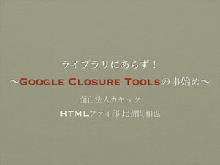 ライブラリにあらず！
∼Google   Closure Toolsの事始め∼
           面白法人カヤック
      HTMLファイ部 比留間和也
 
