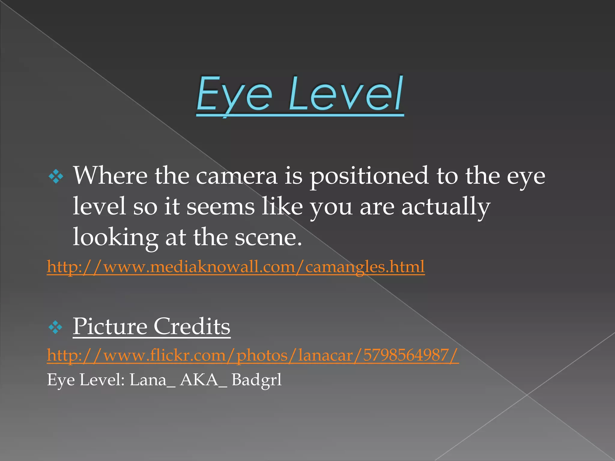  Where the camera is positioned to the eye
level so it seems like you are actually
looking at the scene.
http://www.mediaknowall.com/camangles.html
 Picture Credits
http://www.flickr.com/photos/lanacar/5798564987/
Eye Level: Lana_ AKA_ Badgrl
 