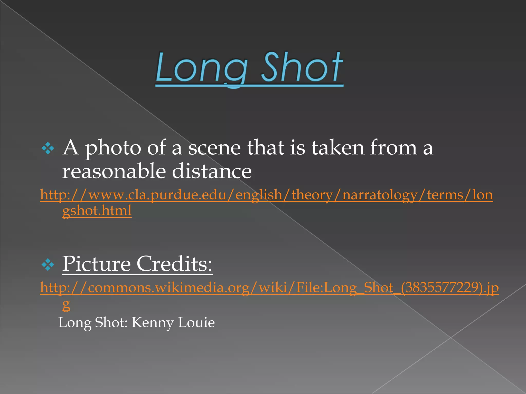  A photo of a scene that is taken from a
reasonable distance
http://www.cla.purdue.edu/english/theory/narratology/terms/lon
gshot.html
 Picture Credits:
http://commons.wikimedia.org/wiki/File:Long_Shot_(3835577229).jp
g
Long Shot: Kenny Louie
 