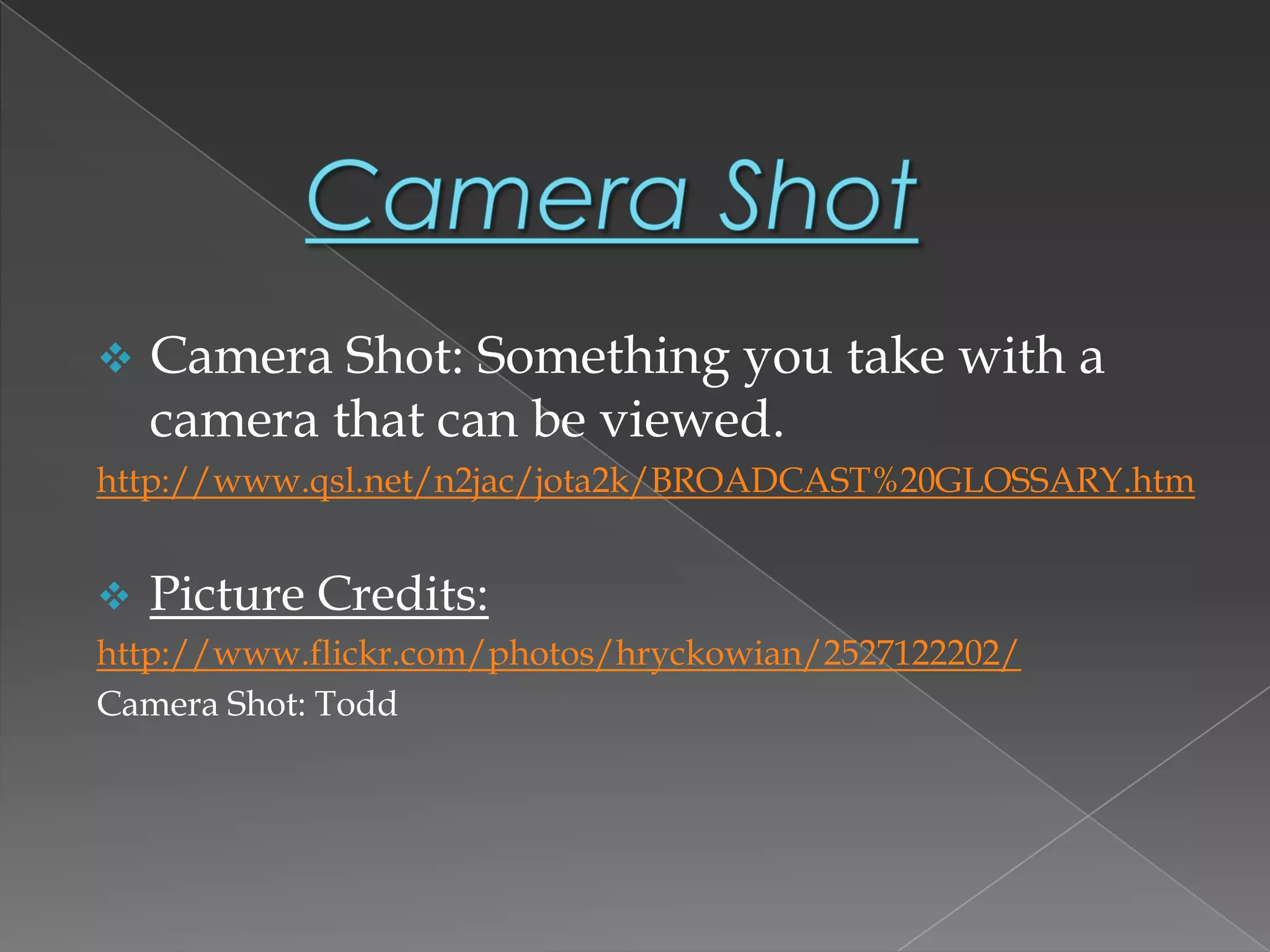  Camera Shot: Something you take with a
camera that can be viewed.
http://www.qsl.net/n2jac/jota2k/BROADCAST%20GLOSSARY.htm
 Picture Credits:
http://www.flickr.com/photos/hryckowian/2527122202/
Camera Shot: Todd
 