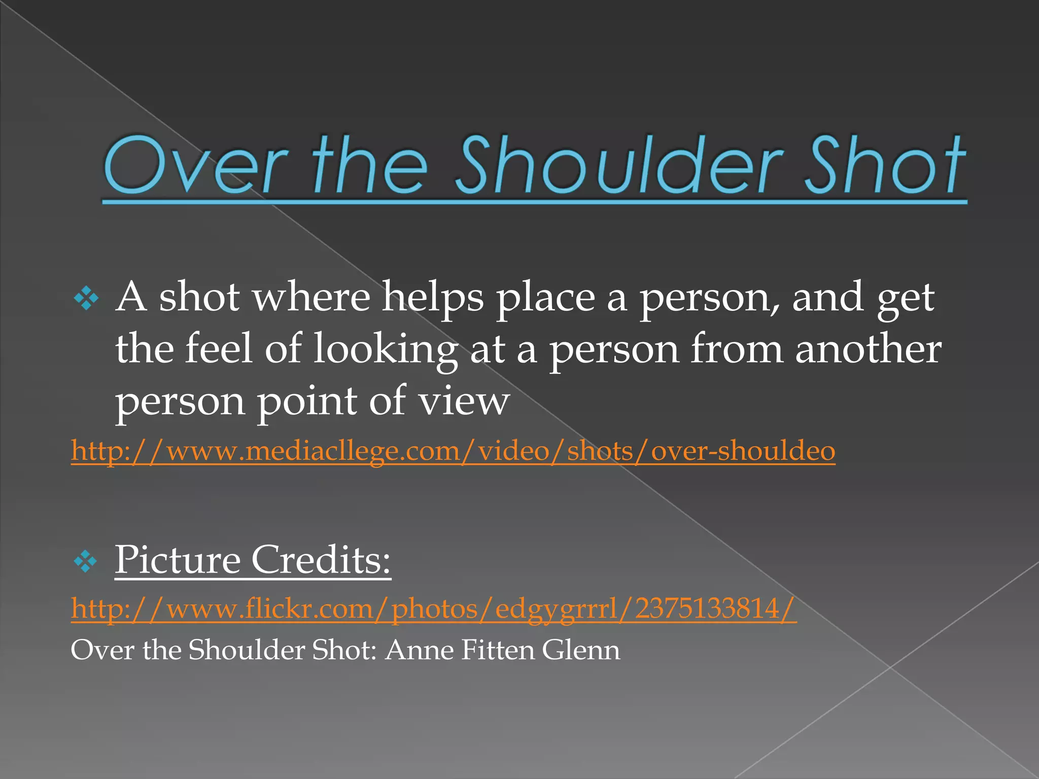  A shot where helps place a person, and get
the feel of looking at a person from another
person point of view
http://www.mediacllege.com/video/shots/over-shouldeo
 Picture Credits:
http://www.flickr.com/photos/edgygrrrl/2375133814/
Over the Shoulder Shot: Anne Fitten Glenn
 