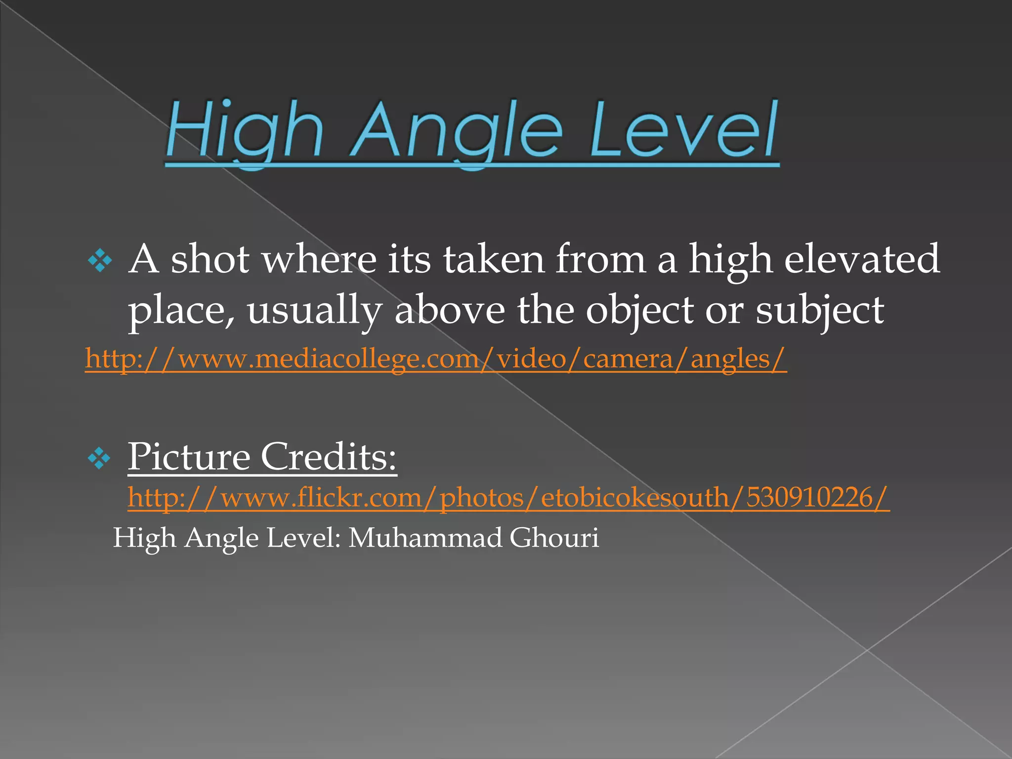  A shot where its taken from a high elevated
place, usually above the object or subject
http://www.mediacollege.com/video/camera/angles/
 Picture Credits:
http://www.flickr.com/photos/etobicokesouth/530910226/
High Angle Level: Muhammad Ghouri
 