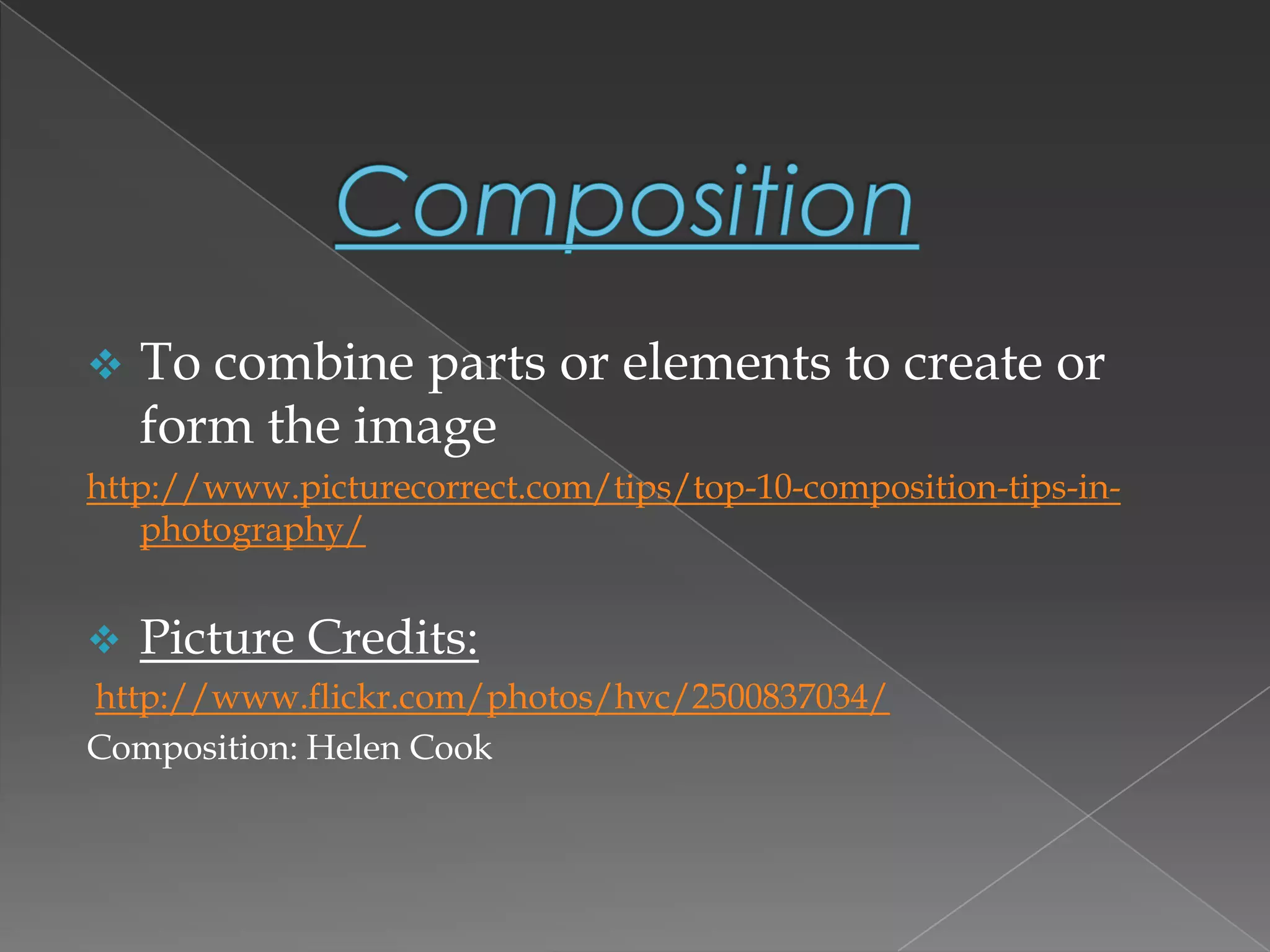  To combine parts or elements to create or
form the image
http://www.picturecorrect.com/tips/top-10-composition-tips-in-
photography/
 Picture Credits:
http://www.flickr.com/photos/hvc/2500837034/
Composition: Helen Cook
 