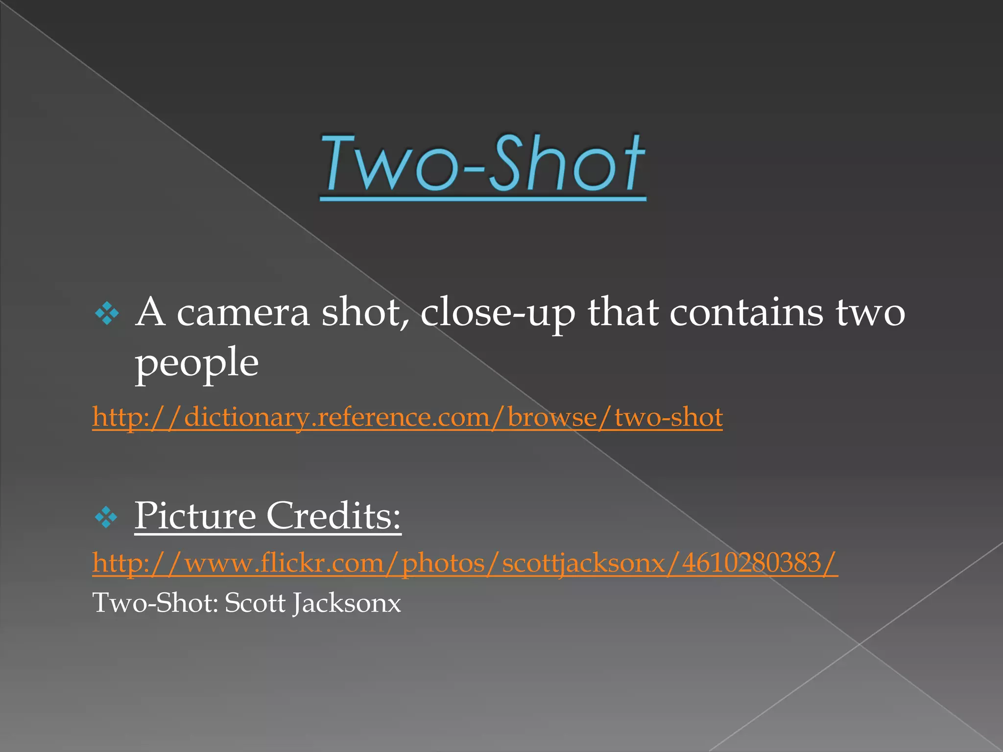  A camera shot, close-up that contains two
people
http://dictionary.reference.com/browse/two-shot
 Picture Credits:
http://www.flickr.com/photos/scottjacksonx/4610280383/
Two-Shot: Scott Jacksonx
 