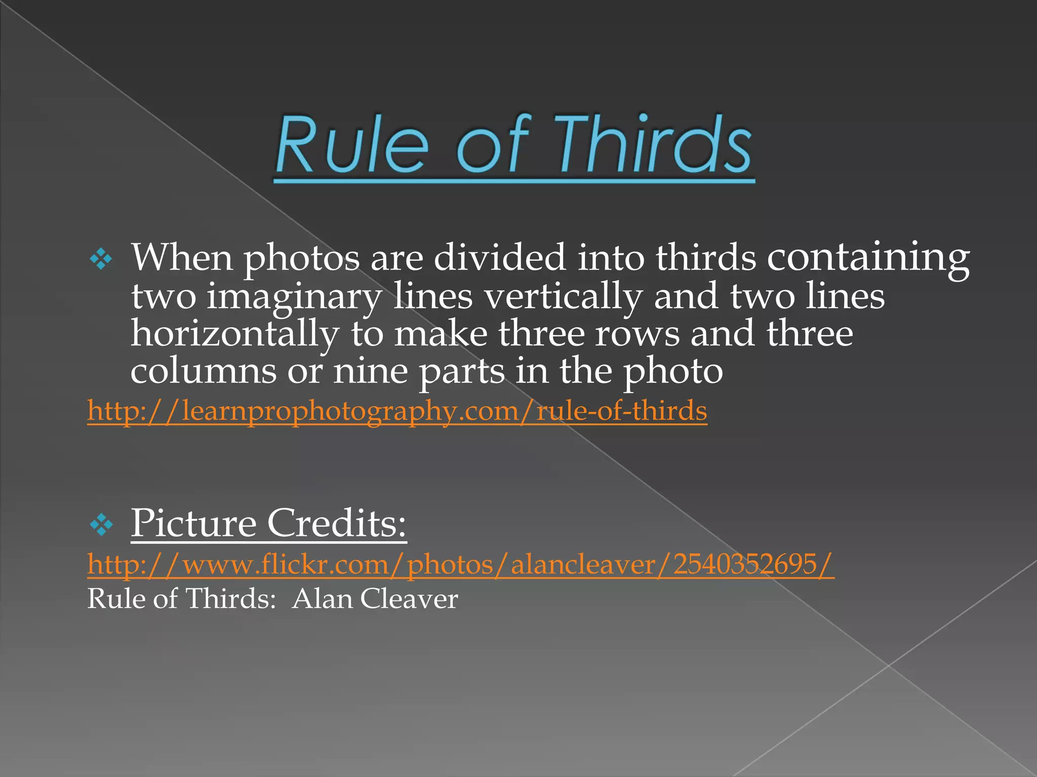  When photos are divided into thirds containing
two imaginary lines vertically and two lines
horizontally to make three rows and three
columns or nine parts in the photo
http://learnprophotography.com/rule-of-thirds
 Picture Credits:
http://www.flickr.com/photos/alancleaver/2540352695/
Rule of Thirds: Alan Cleaver
 