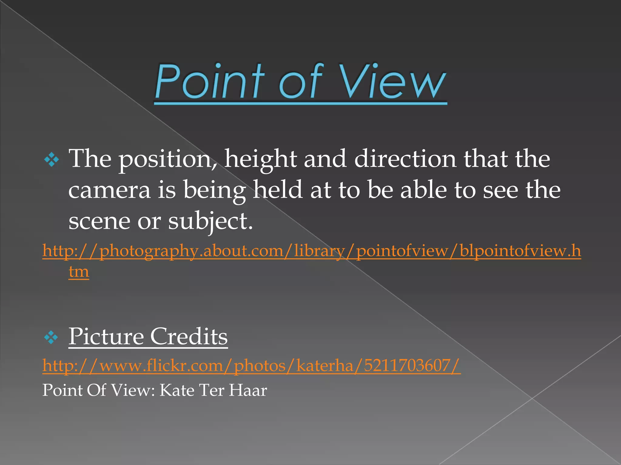  The position, height and direction that the
camera is being held at to be able to see the
scene or subject.
http://photography.about.com/library/pointofview/blpointofview.h
tm
 Picture Credits
http://www.flickr.com/photos/katerha/5211703607/
Point Of View: Kate Ter Haar
 