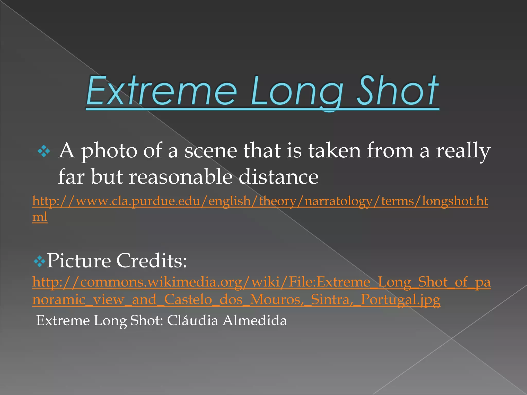  A photo of a scene that is taken from a really
far but reasonable distance
http://www.cla.purdue.edu/english/theory/narratology/terms/longshot.ht
ml
Picture Credits:
http://commons.wikimedia.org/wiki/File:Extreme_Long_Shot_of_pa
noramic_view_and_Castelo_dos_Mouros,_Sintra,_Portugal.jpg
Extreme Long Shot: Cláudia Almedida
 