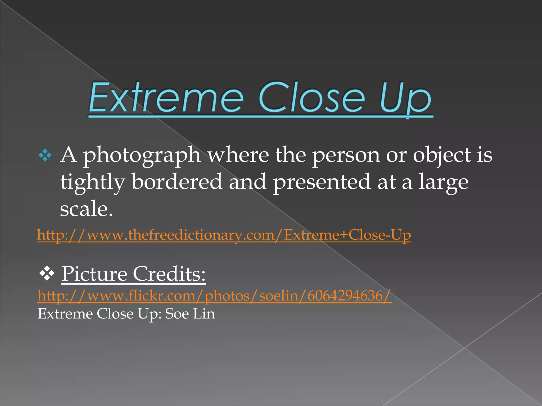  A photograph where the person or object is
tightly bordered and presented at a large
scale.
http://www.thefreedictionary.com/Extreme+Close-Up
 Picture Credits:
http://www.flickr.com/photos/soelin/6064294636/
Extreme Close Up: Soe Lin
 