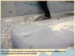 Side Curve: In this photo I am focusing on the curve of this platform and
everything else is blurred on the outside.
 