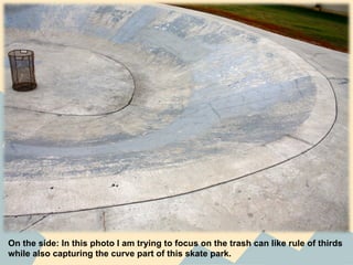 On the side: In this photo I am trying to focus on the trash can like rule of thirds
while also capturing the curve part of this skate park.
 