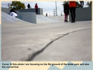 Curve: In this photo I am focusing on the flat ground of the skate park and also
the curved line.
 