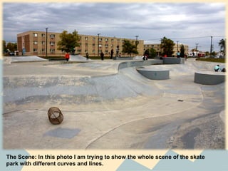 The Scene: In this photo I am trying to show the whole scene of the skate
park with different curves and lines.
 