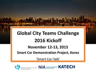 Global City Teams Challenge
2016 Kickoff
November 12-13, 2015
Smart Car Demonstration Project, Korea
‘Smart Car-Talk’
 